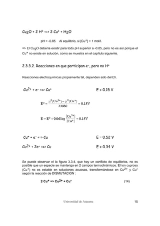 Universidad de Atacama 15
Cu2O + 2 H+ <=> 2 Cu+ + H2O
pH = -0.85 Al equilibrio, si [Cu+] = 1 mol/l.
=> El Cu2O debería existir para todo pH superior a -0.85, pero no es así porque el
Cu+ no existe en solución, como se muestra en el capítulo siguiente.
2.3.3.2. Reacciones en que participan e-, pero no H+
Reacciones electroquímicas propiamente tal, dependen sólo del Eh.
Cu2+ + e- <=> Cu+ E = 0.15 V
Cu+ + e- <=> Cu E = 0.52 V
Cu2+ + 2e- <=> Cu E = 0.34 V
Se puede observar el la figura 3.3.4. que hay un conflicto de equilibrios, no es
posible que un especie se mantenga en 2 campos termodinámicos. El ion cuproso
(Cu+) no es estable en soluciones acuosas, transformándose en Cu2+ y Cu°
según la reacción de DISMUTACION :
2 Cu+ => Cu2+ + Cu° (14)
 