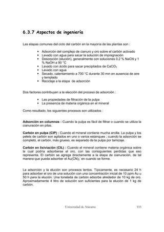 Universidad de Atacama 155
6.3.7 Aspectos de ingeniería
Las etapas comunes del ciclo del carbón en la mayoría de las plantas son :
Adsorción del complejo de cianuro y oro sobre el carbón activado
Lavado con agua para sacar la solución de impregnación
Desorpción (elución), generalmente con soluciones 0.2 % NaCN y 1
% NaOH a 90 °C
Lavado con ácido para sacar precipitados de CaCO3
Lavado con agua
Secado, calentamiento a 700 °C durante 30 min en ausencia de aire
y templado
Reciclaje a la etapa de adsorción
Dos factores contribuyen a la elección del proceso de adsorción :
Las propiedades de filtración de la pulpa
La presencia de materia orgánica en el mineral
Como resultado, los siguientes procesos son utilizados :
Adsorción en columnas : Cuando la pulpa es fácil de filtrar o cuando se utiliza la
cianuración en pilas.
Carbón en pulpa (CIP) : Cuando el mineral contiene mucha arcilla. La pulpa y los
pelets de carbón son agitados en uno o varios estanques ; cuando la adsorción se
completó, el carbón, más grueso, es separado de la pulpa por tamizaje.
Carbón en lixiviación (CIL) : Cuando el mineral contiene materia orgánica sobre
la cual podría adsorberse el oro, con las consiguientes perdidas que eso
representa. El carbón se agrega directamente a la etapa de cianuración, de tal
manera que pueda adsorber el Au(CN)2
-
en cuando se forme.
La adsorción y la elución son procesos lentos. Típicamente, es necesario 24 h
para adsorber el oro de una solución con una concentración inicial de 10 ppm Au u
50 h para la elución. Una tonelada de carbón adsorbe alrededor de 10 kg de oro.
Aproximadamente 4 litro de solución son suficientes para la elución de 1 kg de
carbón.
 