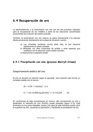 Universidad de Atacama 157
6.4 Recuperación de oro
La electroobtención y la cementación con zinc son los dos procesos utilizados
para la recuperación de oro metálico a partir de las soluciones concentradas
provenientes de la elución del carbón activado.
También, la cementación con zinc todavía se aplica directamente a la solución
diluida proveniente directamente de la etapa de lixiviación cuando :
a) Los minerales contienen mucha plata (Ag), la que saturaría
rápidamente el carbón activado.
b) Minerales con altos contenidos de arcillas u otras especies que
interfieren con la adsorción sobre carbón activado.
c) Operaciones a pequeña escala
6.4.1 Precipitación con zinc (proceso Merryll-Crowe)
Comportamiento anódico del zinc
El zinc se disuelve en solución según la siguiente semi-reacción para formar un
complejo estable con el cianuro :
Zn + 4 CN-
Zn(CN)4
2-
+ 2 e-
E = -1.25 +0.0295 log [Zn(CN)4
2-
] + 0.118 pCN (V)
En condiciones de baja concentración en cianuro, alta concentración en zinc y
alcalinidad, el hidróxido de zinc Zn(OH)2 puede precipitar (figura 6.13). Este
fenómeno es muy poco deseable, porque una capa de este hidróxido puede cubrir
la superficie de zinc, causando su pasivación y impidiendo la precipitación de oro.
 