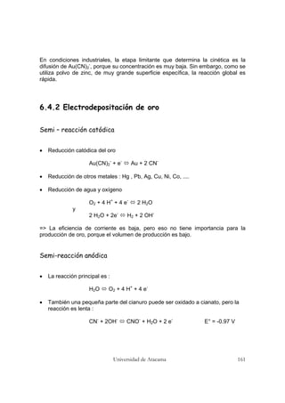 Universidad de Atacama 161
En condiciones industriales, la etapa limitante que determina la cinética es la
difusión de Au(CN)2
-
, porque su concentración es muy baja. Sin embargo, como se
utiliza polvo de zinc, de muy grande superficie específica, la reacción global es
rápida.
6.4.2 Electrodepositación de oro
Semi – reacción catódica
• Reducción catódica del oro
Au(CN)2
-
+ e-
Au + 2 CN-
• Reducción de otros metales : Hg , Pb, Ag, Cu, Ni, Co, ....
• Reducción de agua y oxígeno
O2 + 4 H+
+ 4 e-
2 H2O
y
2 H2O + 2e-
H2 + 2 OH-
=> La eficiencia de corriente es baja, pero eso no tiene importancia para la
producción de oro, porque el volumen de producción es bajo.
Semi-reacción anódica
• La reacción principal es :
H2O O2 + 4 H+
+ 4 e-
• También una pequeña parte del cianuro puede ser oxidado a cianato, pero la
reacción es lenta :
CN-
+ 2OH-
CNO-
+ H2O + 2 e-
E° = -0.97 V
 