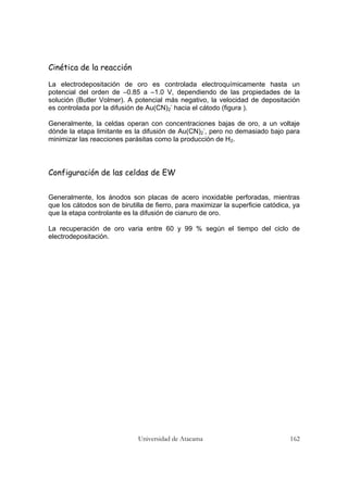Universidad de Atacama 162
Cinética de la reacción
La electrodepositación de oro es controlada electroquímicamente hasta un
potencial del orden de –0.85 a –1.0 V, dependiendo de las propiedades de la
solución (Butler Volmer). A potencial más negativo, la velocidad de depositación
es controlada por la difusión de Au(CN)2
-
hacia el cátodo (figura ).
Generalmente, la celdas operan con concentraciones bajas de oro, a un voltaje
dónde la etapa limitante es la difusión de Au(CN)2
-
, pero no demasiado bajo para
minimizar las reacciones parásitas como la producción de H2.
Configuración de las celdas de EW
Generalmente, los ánodos son placas de acero inoxidable perforadas, mientras
que los cátodos son de birutilla de fierro, para maximizar la superficie catódica, ya
que la etapa controlante es la difusión de cianuro de oro.
La recuperación de oro varia entre 60 y 99 % según el tiempo del ciclo de
electrodepositación.
 
