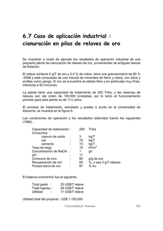 Universidad de Atacama 165
6.7 Caso de aplicación industrial :
cianuración en pilas de relaves de oro
Se muestran a modo de ejemplo los resultados de operación industrial de una
pequeña planta de cianuración de relaves de oro, provenientes de antiguas faenas
de flotación.
El relave contiene 5 g/T de oro y 0.4 % de cobre; tiene una granulometría de 80 %
-200# y está compuesto de una mezcla de minerales de fierro y cobre, con sílice y
arcillas como ganga. El oro se encuentra al estado libre y en partículas muy finas,
inferiores a 50 micrones.
La planta tiene una capacidad de tratamiento de 200 T/día, y las reservas de
relaves son del orden de 100.000 toneladas; por lo tanto el funcionamiento
previsto para esta planta es de 11½ años.
El proceso de tratamiento, estudiado y puesto a punto en la Universidad de
Atacama, se muestra en la figura 9.
Las condiciones de operación y los resultados obtenidos fueron los siguientes
(1980) :
Capacidad de tratamiento : 200 T/día
Consumos :
cianuro de sodio : 3 kg/T
cal : 15 kg/T
cemento : 15 kg/T
Tasa de riego : 10 l/h/m2
Concentración de NaCN : 1 g/l
pH : 11
Consumo de zinc : 80 g/g de oro
Recuperación de oro : 60 %, o sea 3 g/T relaves
Pureza barra de oro : 97 % Au
El balance económico fue el siguiente :
Total gasto : 25 US$/T relave
Total ingreso : 36 US$/T relave
Utilidad : 11 US$/T relave
Utilidad total del proyecto : US$ 1.100.000
 