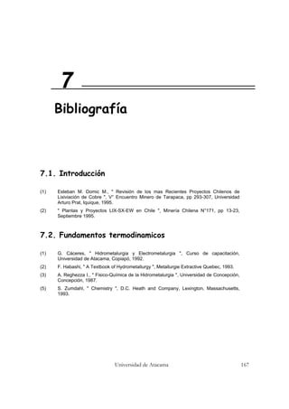 Universidad de Atacama 167
7.1. Introducción
(1) Esteban M. Domic M., " Revisión de los mas Recientes Proyectos Chilenos de
Lixiviación de Cobre ", V° Encuentro Minero de Tarapaca, pp 293-307, Universidad
Arturo Prat, Iquique, 1995.
(2) " Plantas y Proyectos LIX-SX-EW en Chile ", Minería Chilena N°171, pp 13-23,
Septiembre 1995.
7.2. Fundamentos termodinamicos
(1) G. Cáceres, " Hidrometalurgia y Electrometalurgia ", Curso de capacitación,
Universidad de Atacama, Copiapó, 1992.
(2) F. Habashi, " A Textbook of Hydrometallurgy ", Metallurgie Extractive Quebec, 1993.
(3) A. Reghezza I., " Fisico-Química de la Hidrometalurgia ", Universidad de Concepción,
Concepción, 1987.
(5) S. Zumdahl, " Chemistry ", D.C. Heath and Company, Lexington, Massachusetts,
1993.
7
Bibliografía
 