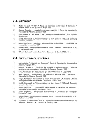 Universidad de Atacama 168
7.3. Lixiviación
(1) Martin Col & al (RAHCO), " Manejo de Materiales en Proyectos de Lixiviación ",
Minería Chilena N°191, pp 109-123, Mayo 1997.
(2) Marcos Gonzalez, " Curado-Aglomeración-Lixiviación ", Curso de capacitación,
Universidad de Atacama, Copiapó, 1994.
(3) John Marsden & Lain House, " The Chemistry of Gold Extraction ", Ellis Horwood
Limited, 1992.
(4) Paul E. Queneau & al, " Hydrometallurgy - a short course ", TMS-AIME Continuing
Education Committee.
(5) Andrés Reghezza, " Aspectos Tecnologicos de la Lixiviación ", Universidad de
Concepción, Concepción, 1987.
(6) Gabriel Zárate, " Beneficio de Minerales de Cobre ", in Minería Chilena N°159, pp 37-
57, Septiembre 1994.
(7) " Minería Química ", Instituto Tecnológico Geominero de España ITGE, 1994.
7.4. Purificacion de soluciones
(1) Juan Astudillo, " Extracción por Solventes ", Curso de Capacitación, Universidad de
Atacama, Copiapó, 1994.
(2) Germán Cáceres A., " Extracción por Solventes y Electro-obtención ", curso de
capacitación para operadores, Universidad de Atacama, Copiapó, 1996.
(3) C. Ek, " Metallurgie des Metaux autres que le Fer ", Université de Liege, 1975.
(4) Denis Goffaux, " Procesamiento de Minerales - secunda parte : Metalurgia ",
Universidad de Atacama, Copiapó, 1993.
(5) Gary A. Kordosky, " The Chemistry of Metals Recovery Using LIX Reagents ", Mineral
Industry Division Red Book, Henkel Corporation, Tucson, 1990.
(6) Paul E. Queneau & al, " Hydrometallurgy - a short course ", TMS-AIME Continuing
Education Committee.
(7) Andrés Reghezza I., " Fundamentos y Aplicaciones de Extracción por Solventes ",
Universidad de Concepción, Concepción, 1987.
(8) Andrés Reghezza, " Precipitación de Soluciones ", Universidad de Concepción,
Concepción, 1987.
(9) Gabriel Zárate, " Beneficio de Minerales de Cobre ", in Minería Chilena N°159, pp 37-
57, Septiembre 1994.
(10) " Seminario y Capacitación a Nivel de Laboratorio Hidrometalurgico en Extracción por
Solventes y Reactivos LIX ", Harting S.A., Santiago, 1996.
 