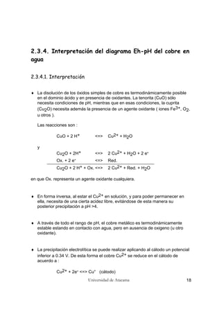 Universidad de Atacama 18
2.3.4. Interpretación del diagrama Eh-pH del cobre en
agua
2.3.4.1. Interpretación
♦ La disolución de los óxidos simples de cobre es termodinámicamente posible
en el dominio ácido y en presencia de oxidantes. La tenorita (CuO) sólo
necesita condiciones de pH, mientras que en esas condiciones, la cuprita
(Cu2O) necesita además la presencia de un agente oxidante ( iones Fe3+, O2,
u otros ).
Las reacciones son :
CuO + 2 H+ <=> Cu2+ + H2O
y
Cu2O + 2H+ <=> 2 Cu2+ + H2O + 2 e-
Ox. + 2 e- <=> Red.
Cu2O + 2 H+ + Ox. <=> 2 Cu2+ + Red. + H2O
en que Ox. representa un agente oxidante cualquiera.
♦ En forma inversa, al estar el Cu2+ en solución, y para poder permanecer en
ella, necesita de una cierta acidez libre, evitándose de esta manera su
posterior precipitación a pH >4.
♦ A través de todo el rango de pH, el cobre metálico es termodinámicamente
estable estando en contacto con agua, pero en ausencia de oxigeno (u otro
oxidante).
♦ La precipitación electrolítica se puede realizar aplicando al cátodo un potencial
inferior a 0.34 V. De esta forma el cobre Cu2+ se reduce en el cátodo de
acuerdo a :
Cu2+ + 2e- <=> Cu° (cátodo)
 