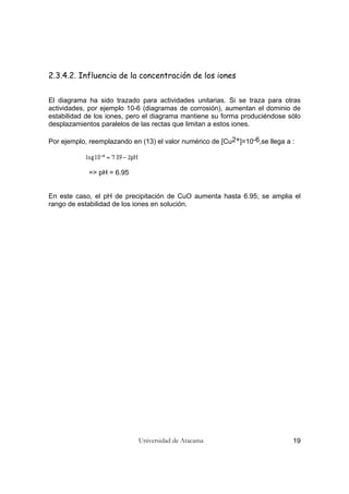 Universidad de Atacama 19
2.3.4.2. Influencia de la concentración de los iones
El diagrama ha sido trazado para actividades unitarias. Si se traza para otras
actividades, por ejemplo 10-6 (diagramas de corrosión), aumentan el dominio de
estabilidad de los iones, pero el diagrama mantiene su forma produciéndose sólo
desplazamientos paralelos de las rectas que limitan a estos iones.
Por ejemplo, reemplazando en (13) el valor numérico de [Cu2+]=10-6,se llega a :
=> pH = 6.95
En este caso, el pH de precipitación de CuO aumenta hasta 6.95; se amplia el
rango de estabilidad de los iones en solución.
 
