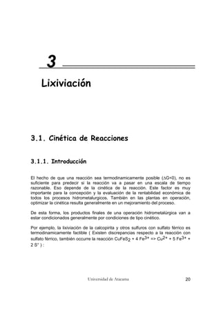 Universidad de Atacama 20
3.1. Cinética de Reacciones
3.1.1. Introducción
El hecho de que una reacción sea termodinamicamente posible (∆G<0), no es
suficiente para predecir si la reacción va a pasar en una escala de tiempo
razonable. Eso depende de la cinética de la reacción. Este factor es muy
importante para la concepción y la evaluación de la rentabilidad económica de
todos los procesos hidrometalurgicos. También en las plantas en operación,
optimizar la cinética resulta generalmente en un mejoramiento del proceso.
De esta forma, los productos finales de una operación hidrometalúrgica van a
estar condicionados generalmente por condiciones de tipo cinético.
Por ejemplo, la lixiviación de la calcopirita y otros sulfuros con sulfato férrico es
termodinamicamente factible ( Existen discrepancias respecto a la reacción con
sulfato férrico, también occurre la reacción CuFeS2 + 4 Fe3+ => Cu2+ + 5 Fe3+ +
2 S° ) :
3
Lixiviación
 