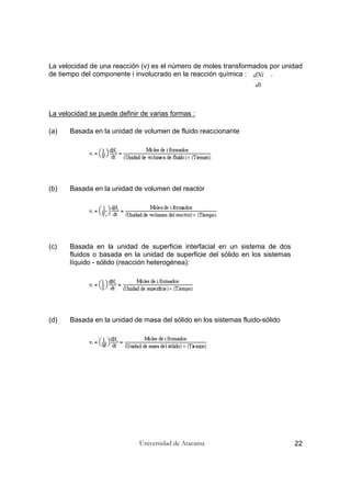 Universidad de Atacama 22
La velocidad de una reacción (v) es el número de moles transformados por unidad
de tiempo del componente i involucrado en la reacción química : .
La velocidad se puede definir de varias formas :
(a) Basada en la unidad de volumen de fluido reaccionante
(b) Basada en la unidad de volumen del reactor
(c) Basada en la unidad de superficie interfacial en un sistema de dos
fluidos o basada en la unidad de superficie del sólido en los sistemas
líquido - sólido (reacción heterogénea):
(d) Basada en la unidad de masa del sólido en los sistemas fluido-sólido
dt
dNi
 