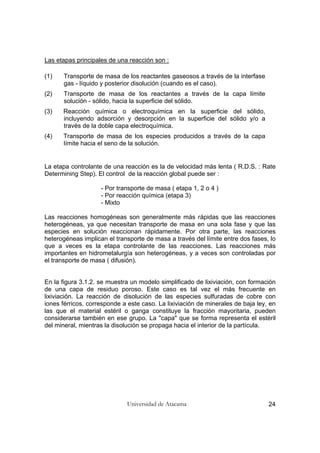 Universidad de Atacama 24
Las etapas principales de una reacción son :
(1) Transporte de masa de los reactantes gaseosos a través de la interfase
gas - líquido y posterior disolución (cuando es el caso).
(2) Transporte de masa de los reactantes a través de la capa límite
solución - sólido, hacia la superficie del sólido.
(3) Reacción química o electroquímica en la superficie del sólido,
incluyendo adsorción y desorpción en la superficie del sólido y/o a
través de la doble capa electroquímica.
(4) Transporte de masa de los especies producidos a través de la capa
límite hacia el seno de la solución.
La etapa controlante de una reacción es la de velocidad más lenta ( R.D.S. : Rate
Determining Step). El control de la reacción global puede ser :
- Por transporte de masa ( etapa 1, 2 o 4 )
- Por reacción química (etapa 3)
- Mixto
Las reacciones homogéneas son generalmente más rápidas que las reacciones
heterogéneas, ya que necesitan transporte de masa en una sola fase y que las
especies en solución reaccionan rápidamente. Por otra parte, las reacciones
heterogéneas implican el transporte de masa a través del límite entre dos fases, lo
que a veces es la etapa controlante de las reacciones. Las reacciones más
importantes en hidrometalurgía son heterogéneas, y a veces son controladas por
el transporte de masa ( difusión).
En la figura 3.1.2. se muestra un modelo simplificado de lixiviación, con formación
de una capa de residuo poroso. Este caso es tal vez el más frecuente en
lixiviación. La reacción de disolución de las especies sulfuradas de cobre con
iones férricos, corresponde a este caso. La lixiviación de minerales de baja ley, en
las que el material estéril o ganga constituye la fracción mayoritaria, pueden
considerarse también en ese grupo. La "capa" que se forma representa el estéril
del mineral, mientras la disolución se propaga hacia el interior de la partícula.
 