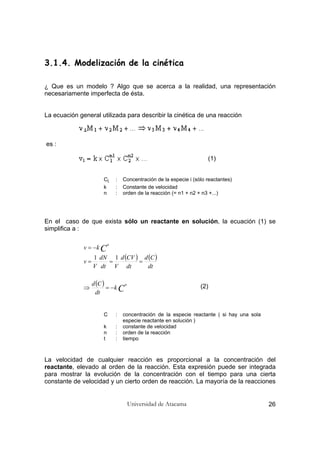 Universidad de Atacama 26
3.1.4. Modelización de la cinética
¿ Que es un modelo ? Algo que se acerca a la realidad, una representación
necesariamente imperfecta de ésta.
La ecuación general utilizada para describir la cinética de una reacción
es :
(1)
Ci : Concentración de la especie i (sólo reactantes)
k : Constante de velocidad
n : orden de la reacción (= n1 + n2 + n3 +...)
En el caso de que exista sólo un reactante en solución, la ecuación (1) se
simplifica a :
(2)
C : concentración de la especie reactante ( si hay una sola
especie reactante en solución )
k : constante de velocidad
n : orden de la reacción
t : tiempo
La velocidad de cualquier reacción es proporcional a la concentración del
reactante, elevado al orden de la reacción. Esta expresión puede ser integrada
para mostrar la evolución de la concentración con el tiempo para una cierta
constante de velocidad y un cierto orden de reacción. La mayoría de la reacciones
( ) ( )
( )
C
C
n
n
k
dt
Cd
dt
Cd
dt
CVd
Vdt
dN
V
v
kv
−=⇒
===
−=
11
 
