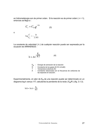 Universidad de Atacama 27
en hidrometalurgia son de primer orden. Si la reacción es de primer orden ( n = 1),
entonces se llega a :
e
kte
t CC
−
= 0 (3)
o
303.2
log
0
kt
C
C
−=
La constante de velocidad ( k ) de cualquier reacción puede ser expresada por la
ecuación de ARRHENIUS :
(4)
Ea : Energía de activación de la reacción
R : Constante de los gases (8.314 J/molK)
T : Temperatura absoluta (K)
A : Constante relacionada con la frecuencia de colisiones de
las especies en solución.
Experimentalmente, el valor de Ea de una reacción puede ser determinado en un
diagrama log k versus 1/T, calculando la pendiente de la recta ( Ea/R ) (fig. 3.1.3).
 