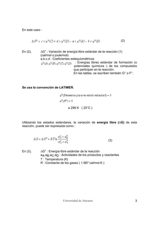 Universidad de Atacama 3
En este caso :
(2)
En (2), ∆G° : Variación de energía libre estándar de la reacción (1)
(cal/mol o joule/mol)
a,b,c,d : Coeficientes estequiométricos
: Energías libres estándar de formación (o
potenciales químicos ) de los compuestos
que participan en la reacción.
En las tablas, se escriben también G° o F°.
Se usa la convención de LATIMER.
a 298 K ( 25°C )
Utilizando los estados estándares, la variación de energía libre (∆G) de esta
reacción, puede ser expresada como :
(3)
En (3), ∆G° : Energía libre estándar de la reacción
aA,aB,aC,aD : Actividades de los productos y reactantes
T : Temperatura (K)
R : Constante de los gases ( 1.987 cal/mol.K )
 