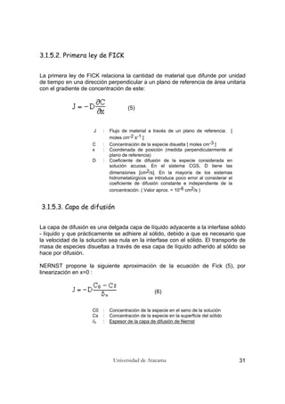Universidad de Atacama 31
3.1.5.2. Primera ley de FICK
La primera ley de FICK relaciona la cantidad de material que difunde por unidad
de tiempo en una dirección perpendicular a un plano de referencia de área unitaria
con el gradiente de concentración de este:
(5)
J : Flujo de material a través de un plano de referencia. [
moles cm-2 s-1 ]
C : Concentración de la especie disuelta [ moles cm-3 ]
x : Coordenada de posición (medida perpendicularmente al
plano de referencia)
D : Coeficiente de difusión de la especie considerada en
solución acuosa. En el sistema CGS, D tiene las
dimensiones [cm2/s]. En la mayoría de los sistemas
hidrometalúrgicos se introduce poco error al considerar el
coeficiente de difusión constante e independiente de la
concentración. ( Valor aprox. = 10-6 cm2/s )
3.1.5.3. Capa de difusión
La capa de difusión es una delgada capa de líquido adyacente a la interfase sólido
- líquido y que prácticamente se adhiere al sólido, debido a que es necesario que
la velocidad de la solución sea nula en la interfase con el sólido. El transporte de
masa de especies disueltas a través de esa capa de líquido adherido al sólido se
hace por difusión.
NERNST propone la siguiente aproximación de la ecuación de Fick (5), por
linearización en x=0 :
(6)
C0 : Concentración de la especie en el seno de la solución
Cs : Concentración de la especie en la superficie del sólido
δx : Espesor de la capa de difusión de Nernst
 
