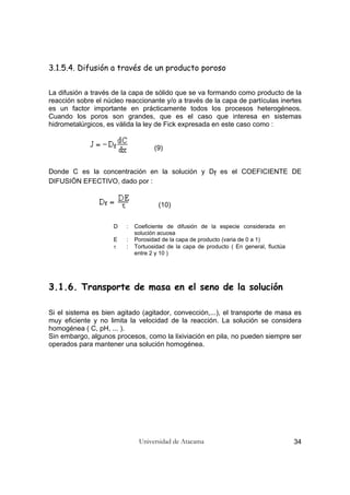 Universidad de Atacama 34
3.1.5.4. Difusión a través de un producto poroso
La difusión a través de la capa de sólido que se va formando como producto de la
reacción sobre el núcleo reaccionante y/o a través de la capa de partículas inertes
es un factor importante en prácticamente todos los procesos heterogéneos.
Cuando los poros son grandes, que es el caso que interesa en sistemas
hidrometalúrgicos, es válida la ley de Fick expresada en este caso como :
(9)
Donde C es la concentración en la solución y Df es el COEFICIENTE DE
DIFUSIÓN EFECTIVO, dado por :
(10)
D : Coeficiente de difusión de la especie considerada en
solución acuosa
E : Porosidad de la capa de producto (varia de 0 a 1)
τ : Tortuosidad de la capa de producto ( En general, fluctúa
entre 2 y 10 )
3.1.6. Transporte de masa en el seno de la solución
Si el sistema es bien agitado (agitador, convección,...), el transporte de masa es
muy eficiente y no limita la velocidad de la reacción. La solución se considera
homogénea ( C, pH, ... ).
Sin embargo, algunos procesos, como la lixiviación en pila, no pueden siempre ser
operados para mantener una solución homogénea.
 