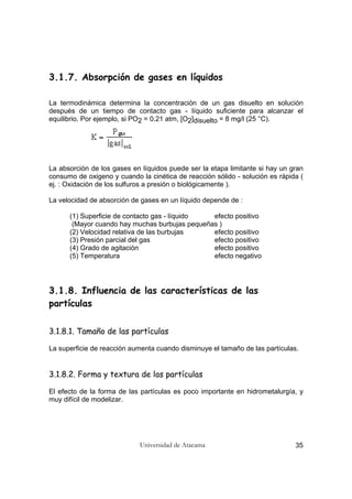 Universidad de Atacama 35
3.1.7. Absorpción de gases en líquidos
La termodinámica determina la concentración de un gas disuelto en solución
después de un tiempo de contacto gas - líquido suficiente para alcanzar el
equilibrio. Por ejemplo, si PO2 = 0.21 atm, [O2]disuelto = 8 mg/l (25 °C).
La absorción de los gases en líquidos puede ser la etapa limitante si hay un gran
consumo de oxigeno y cuando la cinética de reacción sólido - solución es rápida (
ej. : Oxidación de los sulfuros a presión o biológicamente ).
La velocidad de absorción de gases en un líquido depende de :
(1) Superficie de contacto gas - líquido efecto positivo
(Mayor cuando hay muchas burbujas pequeñas )
(2) Velocidad relativa de las burbujas efecto positivo
(3) Presión parcial del gas efecto positivo
(4) Grado de agitación efecto positivo
(5) Temperatura efecto negativo
3.1.8. Influencia de las características de las
partículas
3.1.8.1. Tamaño de las partículas
La superficie de reacción aumenta cuando disminuye el tamaño de las partículas.
3.1.8.2. Forma y textura de las partículas
El efecto de la forma de las partículas es poco importante en hidrometalurgía, y
muy difícil de modelizar.
 
