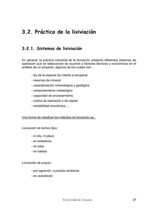 Universidad de Atacama 37
3.2. Práctica de la lixiviación
3.2.1. Sistemas de lixiviación
En general, la práctica industrial de la lixiviación presenta diferentes sistemas de
operación que se seleccionan de acuerdo a factores técnicos y económicos en el
análisis de un proyecto, algunos de los cuales son :
- ley de la especie de interés a recuperar
- reservas de mineral
- caracterización mineralógica y geológica
- comportamiento metalúrgico
- capacidad de procesamiento
- costos de operación y de capital
- rentabilidad económica, ...
Una forma de clasificar los métodos de lixiviación es :
Lixiviación de lechos fijos :
- in situ, in place
- en botaderos
- en pilas
- en bateas
Lixiviación de pulpas :
- por agitación, a presión ambiente
- en autoclaves
 