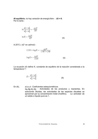 Universidad de Atacama 4
Al equilibrio, no hay variación de energía libre : ∆G = 0.
Por lo tanto :
(4)
A 25°C ( ∆G° en cal/mol) :
(5)
La ecuación (4) define K, constante de equilibrio de la reacción considerada a la
temperatura T :
(6)
En (6), a,b,c,d : Coeficientes estequiométricos
aA,aB,aC,aD : Actividades de los productos y reactantes. En
soluciones diluidas, las actividades de las especies disueltas se
aproximan por su concentración molar (mol/litro). La actividad de
un solido o líquido puro es 1.
 