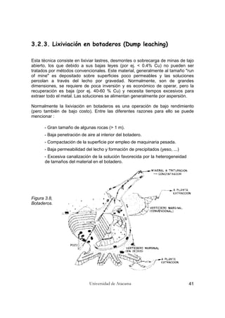 Universidad de Atacama 41
3.2.3. Lixiviación en botaderos (Dump leaching)
Esta técnica consiste en lixiviar lastres, desmontes o sobrecarga de minas de tajo
abierto, los que debido a sus bajas leyes (por ej. < 0.4% Cu) no pueden ser
tratados por métodos convencionales. Este material, generalmente al tamaño "run
of mine" es depositado sobre superficies poco permeables y las soluciones
percolan a través del lecho por gravedad. Normalmente, son de grandes
dimensiones, se requiere de poca inversión y es económico de operar, pero la
recuperación es baja (por ej. 40-60 % Cu) y necesita tiempos excesivos para
extraer todo el metal. Las soluciones se alimentan generalmente por aspersión.
Normalmente la lixiviación en botaderos es una operación de bajo rendimiento
(pero también de bajo costo). Entre las diferentes razones para ello se puede
mencionar :
- Gran tamaño de algunas rocas (> 1 m).
- Baja penetración de aire al interior del botadero.
- Compactación de la superficie por empleo de maquinaria pesada.
- Baja permeabilidad del lecho y formación de precipitados (yeso, ...)
- Excesiva canalización de la solución favorecida por la heterogeneidad
de tamaños del material en el botadero.
Figura 3.8,
Botaderos.
 