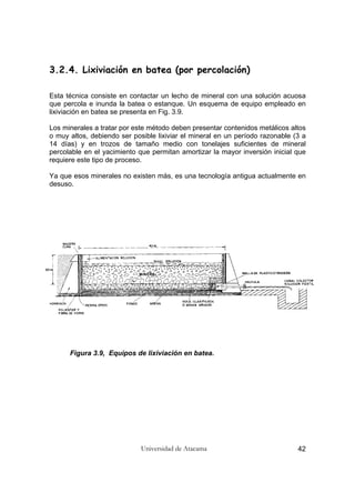 Universidad de Atacama 42
3.2.4. Lixiviación en batea (por percolación)
Esta técnica consiste en contactar un lecho de mineral con una solución acuosa
que percola e inunda la batea o estanque. Un esquema de equipo empleado en
lixiviación en batea se presenta en Fig. 3.9.
Los minerales a tratar por este método deben presentar contenidos metálicos altos
o muy altos, debiendo ser posible lixiviar el mineral en un período razonable (3 a
14 días) y en trozos de tamaño medio con tonelajes suficientes de mineral
percolable en el yacimiento que permitan amortizar la mayor inversión inicial que
requiere este tipo de proceso.
Ya que esos minerales no existen más, es una tecnología antigua actualmente en
desuso.
Figura 3.9, Equipos de lixiviación en batea.
 