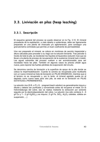 Universidad de Atacama 43
3.3. Lixiviación en pilas (heap leaching)
3.3.1. Descripción
El esquema general del proceso se puede observar en la Fig. 3.10. El mineral
procedente de la explotación, a cielo abierto o subterránea, debe ser ligeramente
preparado en una planta de chancado y/o aglomeración, para conseguir una
granulometría controlada que permita un buen coeficiente de permeabilidad.
Una vez preparado el mineral, se coloca en montones de sección trapezoidal y
altura calculada para proceder a su riego con la solución lixiviante. Tras percolar a
través de toda la pila, se recolectan los líquidos enriquecidos (solución rica) que se
llevan a la planta de proceso de recuperación de la sustancia mineral (sal o metal).
Las aguas sobrantes del proceso vuelven a ser acondicionadas para ser
recicladas hacia las pilas. También en algunos casos es preciso añadir agua
nueva, para reponer las fuertes pérdidas de evaporación del circuito.
Se denomina cancha de lixiviación a la superficie de apoyo de la pila donde se
coloca la impermeabilización. Cuando la cancha es recuperada para reutilizarla
con un nuevo mineral se trata de lixiviación en PILAS DINAMICAS, mientras que si
el terreno no es recuperado y, por lo tanto, el mineral agotado queda en el
depósito como nueva base para otra pila, se está en la lixiviación en PILAS
ESTATICAS o PERMANENTES.
La solución rica (S.R. o P.L.S. : pregnant leach solution) es generalmente impura y
diluida y debera ser purificada y concentrada antes de recuperar el metal. En la
hidrometalurgia del cobre, eso se realiza mediante la extracción por solvente
seguida por la electrodepositación del cobre. La solución rica sólo contiene 4 - 6
g/l Cu y 1 - 2 g/l H2SO4 y es impura ( 5 g/l Fe, SiO2, Al2O3 coloides, sólidos en
suspensión, ...)
 