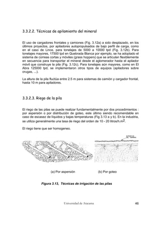 Universidad de Atacama 46
3.3.2.2. Técnicas de apilamiento del mineral
El uso de cargadores frontales y camiones (Fig. 3.12a) a sido desplazado, en los
últimos proyectos, por apiladores autopropulsados de bajo perfil de carga, como
en el caso de Lince, para tonelajes de 5000 a 10000 tpd (Fig. 3.12b). Para
tonelajes mayores, 17500 tpd en Quebrada Blanca por ejemplo, se ha adoptado el
sistema de correas cortas y móviles (grass hoppers) que se articulan flexiblemente
en secuencia para transportar el mineral desde el aglomerador hasta el apilador
móvil que construye la pila (Fig. 3.12c). Para tonelajes aún mayores, como en El
Abra 125000 tpd, se implementaron otros tipos de equipos (apiladores sobre
orugas, ...).
La altura de la pila fluctúa entre 2.5 m para sistemas de camión y cargador frontal,
hasta 10 m para apiladores.
3.3.2.3. Riego de la pila
El riego de las pilas se puede realizar fundamentalmente por dos procedimientos :
por aspersión o por distribución de goteo, este último siendo recomendable en
caso de escasez de líquidos y bajas temperaturas (Fig 3.13 a y b). En la industria,
se utiliza generalmente una tasa de riego del orden de 10 - 20 litros/h.m2.
El riego tiene que ser homogeneo.
(a) Por aspersión (b) Por goteo
Figura 3.13, Técnicas de irrigación de las pilas
 