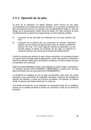 Universidad de Atacama 48
3.3.3. Operación de las pilas
Al inicio de la operación, se deben disponer como mínimo de dos pilas,
comenzándose con el riego de la primera de ellas. En un principio se obtendrá una
alta concentración (Cmx) en la solución, que irá descendiendo hasta un valor por
debajo de la concentración media (Cmd) de diseño. En este momento se pone
simultáneamente en operación la segunda pila, con dos sistemas posibles :
a) Lixiviación de las dos pilas con obtención de una única solución rica
final.
b) Lixiviación de la primera pila con producción de solución intermedia
(pobre), que se recicla a la segunda pila nueva en donde se obtiene la
solución rica (Fig. 3.15). Este segundo sistema se generalizo, ya que
permite alargar el tiempo de lixiviación de las pilas y/o disminuir el
caudal de solución rica y entonces el tamaño de la planta de SX.
Cuando la primera pila alcanza el valor mínimo económico, se procede al lavado
con agua fresca y drenaje hasta el agotamiento, yendo esta solución al depósito o
piscina de solución estéril para recirculación al sistema. Al mismo tiempo se pone
en operación una nueva pila.
Según las disponibilidades de área, la pila agotada se puede cargar y transportar a
un vertedero cercano (PILA DINAMICA o REMOVIBLE) o puede servir de base
para la formación de una nueva pila (PILA PERMANENTE).
La tendencia se desplaza al uso de pilas permanentes, para evitar los costos
asociados a los movimientos de materiales residuales y aminorar las perdidas de
solución por filtración a través de la lámina de plástico. Por ejemplo, en Mantos
Verde, se planea subir hasta 6 pisos de 3 m cada uno.
Si el tiempo de lixiviación no es suficiente, la recuperación baja. Es un problema,
porque no es posible aumentar el tiempo sin aumentar el area de la cancha de
lixiviación.
 