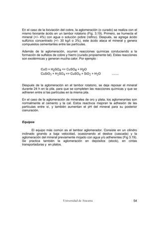 Universidad de Atacama 54
En el caso de la lixiviación del cobre, la aglomeración (o curado) se realiza con el
mismo lixiviante ácido en un tambor rotatorio (Fig. 3.19). Primero, se humecta el
mineral (+/- 4%) con agua o solución pobre (refino). Después, se agrega ácido
sulfúrico concentrado (+/- 30 kg/t o 3%), este ácido ataca el mineral y genera
compuestos cementantes entre las partículas.
Además de la aglomeración, ocurren reacciones químicas conduciendo a la
formación de sulfatos de cobre y hierro (curado propiamente tal). Estas reacciones
son exotérmicas y generan mucha calor. Por ejemplo :
CuO + H2SO4 => CuSO4 + H2O
CuSiO3 + H2SO4 => CuSO4 + SiO2 + H2O ........
Después de la aglomeración en el tambor rotatorio, se deja reposar el mineral
durante 24 h en la pila, para que se completen las reacciones químicas y que se
adhieren entre sí las partículas en la misma pila.
En el caso de la aglomeración de minerales de oro y plata, los aglomerantes son
normalmente el cemento y la cal. Estos reactivos mejoran la adhesión de las
partículas entre sí, y también aumentan el pH del mineral para su posterior
cianuración.
Equipos
El equipo más común es el tambor aglomerador. Consiste en un cilindro
inclinado girando a baja velocidad, ocasionando el deslice (cascada) y la
aglomeración del mineral previamente mojado con agua y/o adherentes (Fig 3.19).
Se practica también la aglomeración en depósitos (stock), en cintas
transportadoras y en platos.
 