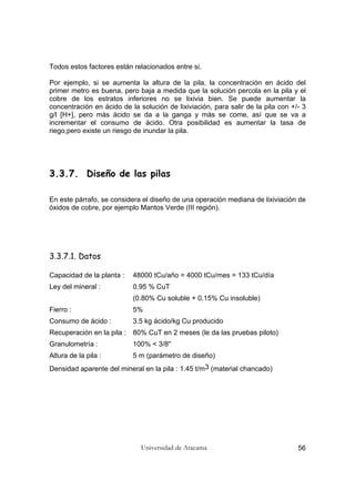 Universidad de Atacama 56
Todos estos factores están relacionados entre si.
Por ejemplo, si se aumenta la altura de la pila, la concentración en ácido del
primer metro es buena, pero baja a medida que la solución percola en la pila y el
cobre de los estratos inferiores no se lixivia bien. Se puede aumentar la
concentración en ácido de la solución de lixiviación, para salir de la pila con +/- 3
g/l [H+], pero más ácido se da a la ganga y más se come, así que se va a
incrementar el consumo de ácido. Otra posibilidad es aumentar la tasa de
riego,pero existe un riesgo de inundar la pila.
3.3.7. Diseño de las pilas
En este párrafo, se considera el diseño de una operación mediana de lixiviación de
óxidos de cobre, por ejemplo Mantos Verde (III región).
3.3.7.1. Datos
Capacidad de la planta : 48000 tCu/año = 4000 tCu/mes = 133 tCu/día
Ley del mineral : 0.95 % CuT
(0.80% Cu soluble + 0.15% Cu insoluble)
Fierro : 5%
Consumo de ácido : 3.5 kg ácido/kg Cu producido
Recuperación en la pila : 80% CuT en 2 meses (le da las pruebas piloto)
Granulometría : 100% < 3/8"
Altura de la pila : 5 m (parámetro de diseño)
Densidad aparente del mineral en la pila : 1.45 t/m3 (material chancado)
 