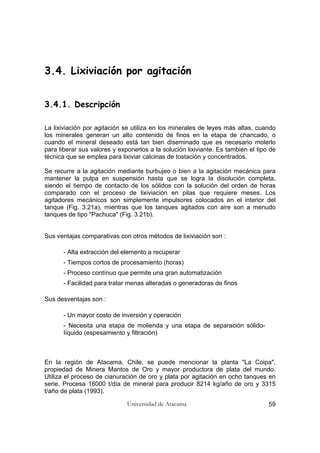 Universidad de Atacama 59
3.4. Lixiviación por agitación
3.4.1. Descripción
La lixiviación por agitación se utiliza en los minerales de leyes más altas, cuando
los minerales generan un alto contenido de finos en la etapa de chancado, o
cuando el mineral deseado está tan bien diseminado que es necesario molerlo
para liberar sus valores y exponerlos a la solución lixiviante. Es también el tipo de
técnica que se emplea para lixiviar calcinas de tostación y concentrados.
Se recurre a la agitación mediante burbujeo o bien a la agitación mecánica para
mantener la pulpa en suspensión hasta que se logra la disolución completa,
siendo el tiempo de contacto de los sólidos con la solución del orden de horas
comparado con el proceso de lixiviación en pilas que requiere meses. Los
agitadores mecánicos son simplemente impulsores colocados en el interior del
tanque (Fig. 3.21a), mientras que los tanques agitados con aire son a menudo
tanques de tipo "Pachuca" (Fig. 3.21b).
Sus ventajas comparativas con otros métodos de lixiviación son :
- Alta extracción del elemento a recuperar
- Tiempos cortos de procesamiento (horas)
- Proceso contínuo que permite una gran automatización
- Facilidad para tratar menas alteradas o generadoras de finos
Sus desventajas son :
- Un mayor costo de inversión y operación
- Necesita una etapa de molienda y una etapa de separación sólido-
líquido (espesamiento y filtración)
En la región de Atacama, Chile, se puede mencionar la planta "La Coipa",
propiedad de Minera Mantos de Oro y mayor productora de plata del mundo.
Utiliza el proceso de cianuración de oro y plata por agitación en ocho tanques en
serie. Procesa 16000 t/día de mineral para producir 8214 kg/año de oro y 3315
t/año de plata (1993).
 