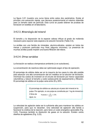 Universidad de Atacama 62
La figura 3.21 muestra una curva típica entre estos dos parámetros. Existe al
principio una extracción rápida, que decrece posteriormente al máximo obtenible
para un tamaño dado de partícula. Esta curva se puede obtener de pruebas de
lixiviación en botellas en el laboratorio.
3.4.2.3. Mineralogía del mineral
El tamaño y la disposición de la especie valiosa influye el grado de molienda
necesario para exponer esta especie a la solución lixiviante (Tabla 3.5).
La arcillas son una familia de minerales, alumino-silicatos, existen en todos las
menas y producen partículas muy finas (algunos micrones). La presencia de
muchas arcillas puede impedir una buena filtración del relave.
3.4.2.4. Otras variables
La lixiviación se realiza a temperatura ambiente (o en autoclaves).
La concentración de reactivos debe ser optimizada según el tipo de operación.
El porcentaje de sólidos debe ser en la mayoría de los casos lo más alto posible
para alcanzar una alta concentración del ion metálico en la solución de lixiviación,
minimizar los costos de inversión en el circuito de lixiviación por menor capacidad
volumétrica y reducir el tamaño y costo subsecuente de espesamiento y filtración.
El porcentaje de sólidos en la pulpa varia entre 20 y 50%.
El porcentaje de sólidos se calcula por el peso del mineral en la
pulpa. Por ejemplo, si una pulpa es constituida por 1 kg de mineral en
2 litros de
agua, su
La velocidad de agitación debe ser lo suficiente alta para mantener los sólidos en
suspención, para que no decanten. Una velocidad de agitación alta tiende a
favorecer la cinética de la reacción, pero tiene un costo energetico apreciable (Fig.
3.22). Favorece también la disolución de gases en la solución. Existen varios
diseños de agitadores (Fig. 3.23).
 