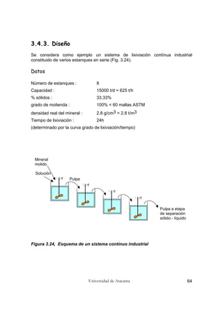 Universidad de Atacama 64
3.4.3. Diseño
Se considera como ejemplo un sistema de lixiviación contínua industrial
constituido de varios estanques en serie (Fig. 3.24).
Datos
Número de estanques : 8
Capacidad : 15000 t/d = 625 t/h
% sólidos : 33.33%
grado de molienda : 100% < 60 mallas ASTM
densidad real del mineral : 2.8 g/cm3 = 2.8 t/m3
Tiempo de lixiviación : 24h
(determinado por la curva grado de lixiviación/tiempo)
sólido - líquido
de separación
Mineral
molido
Solución
Pulpa
Pulpa a etapa
Figura 3.24, Esquema de un sistema contínuo industrial
 