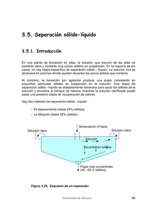 Universidad de Atacama 66
3.5. Separación sólido-líquido
3.5.1. Introducción
En una planta de lixiviación en pilas, la solución que escurre de las pilas es
bastante clara y contiene muy pocos sólidos en suspensión. En la mayoría de los
casos, no hay etapa específica de separación sólido - líquido. La solución rica se
almacena en piscinas donde pueden decantar los pocos sólidos que contiene.
Al contrario, la lixiviación por agitación produce una pulpa consistente en
pequeñas partículas sólidas en suspensión en la solución. Una etapa de
separación sólido - líquido es absolutamente necesaria para sacar los sólidos de la
solución y enviarlos al tranque de relaves, mientras la solución clarificada puede
pasar una posterior etapa de recuperación de valores.
Hay dos métodos de separación sólido - líquido :
- El espesamiento (hasta 55% sólidos)
- La filtración (hasta 92% sólidos)
Alimentación (Pulpa)
Solución claraSolución clara
Pulpa más concentrada
(40 - 60 % sólidos)
Solución
Decantación sólidos
Figura 3.25, Esquema de un espesador
 