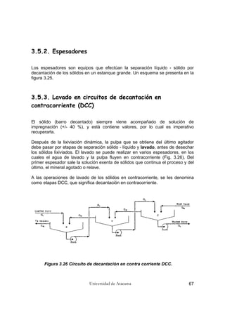 Universidad de Atacama 67
3.5.2. Espesadores
Los espesadores son equipos que efectúan la separación líquido - sólido por
decantación de los sólidos en un estanque grande. Un esquema se presenta en la
figura 3.25.
3.5.3. Lavado en circuitos de decantación en
contracorriente (DCC)
El sólido (barro decantado) siempre viene acompañado de solución de
impregnación (+/- 40 %), y está contiene valores, por lo cual es imperativo
recuperarla.
Después de la lixiviación dinámica, la pulpa que se obtiene del último agitador
debe pasar por etapas de separación sólido - líquido y lavado, antes de desechar
los sólidos lixiviados. El lavado se puede realizar en varios espesadores, en los
cuales el agua de lavado y la pulpa fluyen en contracorriente (Fig. 3.26). Del
primer espesador sale la solución exenta de sólidos que continua el proceso y del
último, el mineral agotado o relave.
A las operaciones de lavado de los sólidos en contracorriente, se les denomina
como etapas DCC, que significa decantación en contracorriente.
Figura 3.26 Circuito de decantación en contra corriente DCC.
 