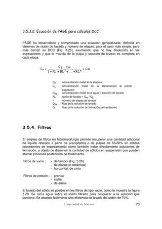 Universidad de Atacama 70
3.5.3.2. Ecuación de PAGE para cálculos DCC
PAGE ha desarrollado y comprobado una ecuación generalizada, definida en
términos de razón de lavado y número de etapas, para el caso más simple, pero
más común en DCC (Fig. 3.26), asumiendo que no hay disolución en los
espesadores y que la mezcla de la pulpa y solución de lavado es completa en
cada etapa.
Cn : concentración metal en la etapa n
CL : concentración metal en la alimentación al primer
espesador
CW : concentración metal en el agua o solución de lavado
RL : razón de lavado = Qw / QL
n : número de etapas de lavado
QW : flujo de la solución de lavado
QL : flujo de la solución de lixiviación (alimentación)
3.5.4. Filtros
El empleo de filtros en hidrometalurgia permite recuperar una cantidad adicional
de líquido retenido a partir de precipitados o de pulpas de 55-60% en sólidos
procedentes de espesamiento como también tratar directamente soluciones de
lixiviación, a objeto de disminuir la cantidad de sólidos en suspensión que pueden
afectar procesos posteriores de tratamiento.
Filtros de vacío : - de tambor (Fig. 3.28)
- de discos (o cerámica)
- horizontal, de cinta
Filtros de presión : - prensa
- stellar
- de arena
El lavado del sólido es posible en los filtros de tipo vacío, como lo muestra la figura
3.28. Se rocía agua sobre el sólido filtrado para desplazar a la solución que
contiene. Se alcanza fácilmente una eficiencia de lavado del orden de 70%.
 