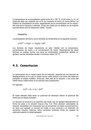 Universidad de Atacama 77
La temperatura de la precipitación oscila entre 20 y 100 °C, el pH entre 2 y 4 y el
potencial debe ser oxidante con el fin de mantener el hierro en forma férrica. La
cinética de precipitación es lenta, dependiendo de la concentración de Fe inicial y
del nivel de la impureza a eliminar. El tipo de cristal que se obtiene es de mejores
características para la separación sólido - líquido.
Hematita
La precipitación del hierro como hematita se fundamenta en la siguiente reacción :
2 Fe3+ + 3 H2O => Fe2O3 + 6H+
Los factores de mayor importancia en este método son la temperatura,
concentración de hierro y la concentración de ácido. Dependiendo de estos
factores se pueden formar una serie de compuestos, pudiéndose señalar en
general, que las hematitas tienden a formarse sobre 140 °C.
4.3. Cementacion
La cementación de un metal a partir de una solución, depende de una reacción de
desplazamiento en la cual un metal menos noble reduce a los iones del metal por
precipitar al estado metálico. Entonces, éste sale de la solución, y los iones del
metal menos noble entran en la solución para substituirlos.
Por ejemplo :
Cu2+ + Zn => Cu + Zn2+
El metal utilizado debe tener un potencial de electrodo inferior al potencial del
metal que se desea precipitar.
La reacción se produce a la superficie del metal, que se agrega habitualmente en
forma de polvo a la solución impura (Fig. 4.3). Para alcanzar velocidades de
reacción aceptables con impurezas que se encuentran en bajas concentraciones,
se tiene que agregar un exceso de metal, lo que conduce a la obtención de
cementos impuros. Ademas, estos cementos contienen todos los metales de
potencial superior al metal agregado.
 