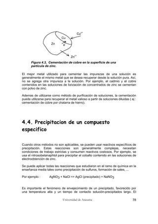Universidad de Atacama 78
Cu
Zn
Zn
2+
Cu
2+
e
-
Figura 4.3, Cementación de cobre en la superficie de una
partícula de zinc.
El mejor metal utilizado para cementar las impurezas de una solución es
generalmente el mismo metal que se desea recuperar desde la solución pura. Así,
no se agrega otra impureza a la solución. Por ejemplo, el cadmio y el cobre
contenidos en las soluciones de lixiviación de concentrados de zinc se cementan
con polvo de zinc.
Ademas de utilizarse como método de purificación de soluciones, la cementación
puede utilizarse para recuperar el metal valioso a partir de soluciones diluidas ( ej :
cementación de cobre por chatarra de hierro).
4.4. Precipitacion de un compuesto
especifico
Cuando otros métodos no son aplicables, se pueden usar reactivos específicos de
precipitación. Estas reacciones son generalmente complejas, necesitan
condiciones de trabajo estrictas y consumen reactivos costosos. Por ejemplo, se
usa el nitrosobetanaphtol para precipitar el cobalto contenido en las soluciones de
electroobtención de zinc.
Se puede aplicar todas las reacciones que estudiaron en el ramo de química en la
enseñanza media tales como precipitación de sulfuros, formación de sales, ...
Por ejemplo : AgNO3 + NaCl => AgCl (precipitado) + NaNO3
Es importante el fenómeno de envejecimiento de un precipitado, favorecido por
una temperatura alta y un tiempo de contacto solución-precipitados largo. El
 