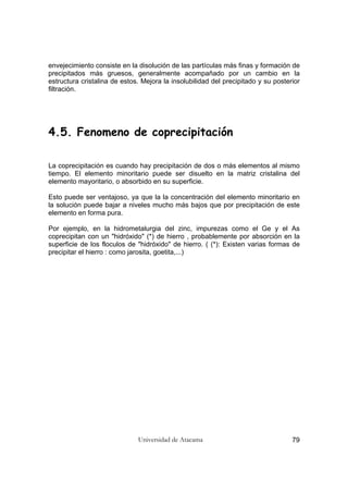 Universidad de Atacama 79
envejecimiento consiste en la disolución de las partículas más finas y formación de
precipitados más gruesos, generalmente acompañado por un cambio en la
estructura cristalina de estos. Mejora la insolubilidad del precipitado y su posterior
filtración.
4.5. Fenomeno de coprecipitación
La coprecipitación es cuando hay precipitación de dos o más elementos al mismo
tiempo. El elemento minoritario puede ser disuelto en la matriz cristalina del
elemento mayoritario, o absorbido en su superficie.
Esto puede ser ventajoso, ya que la la concentración del elemento minoritario en
la solución puede bajar a niveles mucho más bajos que por precipitación de este
elemento en forma pura.
Por ejemplo, en la hidrometalurgia del zinc, impurezas como el Ge y el As
coprecipitan con un "hidróxido" (*) de hierro , probablemente por absorción en la
superficie de los floculos de "hidróxido" de hierro. ( (*): Existen varias formas de
precipitar el hierro : como jarosita, goetita,...)
 