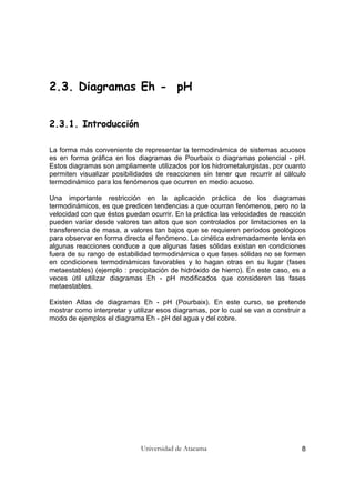 Universidad de Atacama 8
2.3. Diagramas Eh - pH
2.3.1. Introducción
La forma más conveniente de representar la termodinámica de sistemas acuosos
es en forma gráfica en los diagramas de Pourbaix o diagramas potencial - pH.
Estos diagramas son ampliamente utilizados por los hidrometalurgistas, por cuanto
permiten visualizar posibilidades de reacciones sin tener que recurrir al cálculo
termodinámico para los fenómenos que ocurren en medio acuoso.
Una importante restricción en la aplicación práctica de los diagramas
termodinámicos, es que predicen tendencias a que ocurran fenómenos, pero no la
velocidad con que éstos puedan ocurrir. En la práctica las velocidades de reacción
pueden variar desde valores tan altos que son controlados por limitaciones en la
transferencia de masa, a valores tan bajos que se requieren períodos geológicos
para observar en forma directa el fenómeno. La cinética extremadamente lenta en
algunas reacciones conduce a que algunas fases sólidas existan en condiciones
fuera de su rango de estabilidad termodinámica o que fases sólidas no se formen
en condiciones termodinámicas favorables y lo hagan otras en su lugar (fases
metaestables) (ejemplo : precipitación de hidróxido de hierro). En este caso, es a
veces útil utilizar diagramas Eh - pH modificados que consideren las fases
metaestables.
Existen Atlas de diagramas Eh - pH (Pourbaix). En este curso, se pretende
mostrar como interpretar y utilizar esos diagramas, por lo cual se van a construir a
modo de ejemplos el diagrama Eh - pH del agua y del cobre.
 
