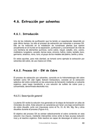 Universidad de Atacama 80
4.6. Extracción por solventes
4.6.1. Introducción
Uno de los métodos de purificación que ha tenido un espectacular desarrollo en
este último tiempo, ha sido el proceso de extracción por solventes o proceso SX.
Ello se ha traducido en la instalación de numerosas plantas que operan
actualmente en el mundo en la separación, purificación y concentración de más de
una treintena de elementos químicos, como cobre, niquel, cobalto, zinc, uranio,
molibdeno, tungsteno, vanadio, tierras raras, zirconio, hafnio, niobio, tantalio, boro,
germanio, arsénico, renio, torio, el grupo de los metales del platino, berilio y otros.
En estos apuntes, para más claridad, se tomará como ejemplo la extracción por
solventes del cobre, de uso masivo en Chile.
4.6.2. Proceso SX - EW de Cobre
El proceso de extracción por solventes, conocido en la hidrometalurgia del cobre
también como SX (del inglés Solvent Extracction), consiste en la extracción
selectiva del cobre contenido en las soluciones de lixiviación mediante un solvente
orgánico, para luego transferirlo a una solución de sulfato de cobre pura y
concentrada, denominada electrolito rico.
4.6.2.1. Descripción general
La planta SX recibe la solución rica generada en la etapa de lixiviación en pilas de
minerales de cobre. Esta solución se caracteriza por tener una baja concentración
de cobre disuelto, junto con impurezas como el Fe, Cl, Al, Mn, Mg, Na y otros
disueltos durante el proceso (Figura 4.4).
El objetivo del proceso SX es extraer selectivamente el cobre contenido en esta
solución rica impura, mediante intercambio ionico entre la fase acuosa (solución
rica) y el reactivo orgánico. Este reactivo es capaz de descargar el cobre en una
 