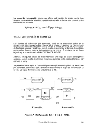 Universidad de Atacama 84
La etapa de reextracción ocurre por efecto del cambio de acidez en la fase
acuosa, revertiendo la reacción y generando un electrolito de alta pureza y alta
concentración en cobre.
R2Cu(O) + 2 H+(A) <=> Cu2+(A) + 2 RH(O)
4.6.2.3. Configuración de plantas SX
Las plantas de extracción por solventes, tanto en la extracción como en la
reextracción, están configuradas en UNA, DOS O TRES ETAPAS DE CONTACTO
de las fases acuosa y orgánica, con el objeto de aumentar el tiempo de contacto
entre ambas fases y mejorar la transferencia de cobre. El contacto de las fases
orgánica y acuosa se realiza EN CONTRACORRIENTE.
Además, en algunos casos, se debe incorporar una etapa de lavado del orgánico
cargado, con el objeto de eliminar impurezas dañinas en la electroobtención, por
ejemplo el cloro.
Se presenta en la figura 4.7 una configuración típica de una planta de extracción
por solventes, compuesta por 2 etapas de extracción y 1 etapa de reextracción (2
E-1S). La figura 4.8 representa una planta 3 E-2 S.
Figura 4.7, Configuración 2 E - 1 S (o 2 E - 1 R E).
Lixiviación Electro-obt.
E1
E2
S1
Extracción Reextracción
SR
RFOSC
SRFOC OD
ED EC
OC
 