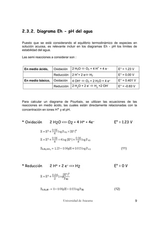 Universidad de Atacama 9
2.3.2. Diagrama Eh - pH del agua
Puesto que se está considerando el equilibrio termodinámico de especies en
solución acuosa, es relevante incluir en los diagramas Eh - pH los límites de
estabilidad del agua.
Las semi reacciones a considerar son :
En medio ácido, Oxidación 2 H2O O2 + 4 H+
+ 4 e -
E° = 1.23 V
Reducción 2 H+
+ 2 e H2 E° = 0.00 V
En medio básico, Oxidación 4 OH- O2 + 2 H2O + 4 e- E° = 0.401 V
Reducción 2 H2
O + 2 e-
H2
+2 OH-
E° = -0.83 V
Para calcular un diagrama de Pourbaix, se utilizan las ecuaciones de las
reacciones en medio ácido, las cuales están directamente relacionadas con la
concentración en iones H+ y el pH.
* Oxidación 2 H2O <=> O2 + 4 H+ + 4e- E° = 1.23 V
(11)
* Reducción 2 H+ + 2 e- <=> H2 E° = 0 V
(12)
 