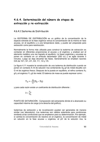Universidad de Atacama 90
4.6.4. Determinación del número de etapas de
extracción y re-extracción
4.6.4.1 Isoterma de Distribución
La ISOTERMA DE DISTRIBUCIÓN es un gráfico de la concentración de la
especie extraída en la fase orgánica versus la concentración de la misma en fase
acuosa, en el equilibrio y a una temperatura dada, y puede ser preparada para
extracción como para reextracción.
Normalmente la forma más utilizada para construir la isoterma de extracción es
contactar en diferentes proporciones el acuoso y el orgánico, y analizar por el
elemento metálico una vez logrado el equilibrio. La fases orgánicas y acuosas se
ponen en contacto en un embudo decantador (250 cc) y se agita durante 3
minutos. Luego se deja decantar las fases. Generalmente se emplean razones
O/A de 10/1, 5/1, 2/1, 3/2, 1/1, 1/2 y 1/5.
La figura 4.11 muestra la construcción de una isoterma de distribución cuando se
ponen en contacto A ml de solución rica conteniendo X0 g/l de metal disuelto con
O ml de orgánico fresco. Despues de la puesta en equilibrio, el refino contiene X1
g/l y el orgánico Y1 g/l de metal. El balance de masa se puede expresar como :
y para cada razón existe un coeficiente de distribución diferente :
PUNTO DE SATURACIÓN : Composición del extractante dónde el a alcanzado su
capacidad máxima de carga (a la derecha del gráfico).
Isotermas de extracción y de re-extracción pueden ser generados de manera
similar (ver laboratorio). Los isotermas son válidos solamente para condiciones
similares al las condiciones que se emplearon para su determinación. Por ejemplo,
si cambia la concentración de reactivo en el orgánico, la concentración de metal
en solución en la fase acuosa u orgánica, el pH de la solución rica, la
 