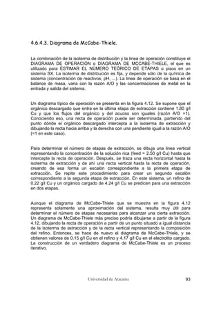 Universidad de Atacama 93
4.6.4.3. Diagrama de McCabe-Thiele.
La combinación de la isoterma de distribución y la linea de operación constituye el
DIAGRAMA DE OPERACIÓN o DIAGRAMA DE MCCABE-THIELE, el que es
utilizado para ESTIMAR EL NÚMERO TEÓRICO DE ETAPAS o pisos en un
sistema SX. La isoterma de distribución es fija, y depende sólo de la química de
sistema (concentración de reactivos, pH, ...). La linea de operación se basa en el
balance de masa, varia con la razón A/O y las concentraciones de metal en la
entrada y salida del sistema.
Un diagrama típico de operación se presenta en la figura 4.12. Se supone que el
orgánico descargado que entra en la última etapa de extracción contiene 1.80 g/l
Cu y que los flujos del orgánico y del acuoso son iguales (razón A/O =1).
Conociendo eso, una recta de operación puede ser determinada, partiendo del
punto dónde el orgánico descargado intercepta a la isoterma de extracción y
dibujando la recta hacia arriba y la derecha con una pendiente igual a la razón A/O
(=1 en este caso).
Para determinar el número de etapas de extracción, se dibuja una linea vertical
representando la concentración de la solución rica (feed = 2.50 g/l Cu) hasta que
intercepte la recta de operación. Después, se traza una recta horizontal hasta la
isoterma de extracción y de ahí una recta vertical hasta la recta de operación,
creando de esa forma un escalón correspondiente a la primera etapa de
extracción. Se repite este procedimiento para crear un segundo escalón
correspondiente a la segunda etapa de extracción. En este sistema, un refino de
0.22 g/l Cu y un orgánico cargado de 4.24 g/l Cu se predicen para una extracción
en dos etapas.
Aunque el diagrama de McCabe-Thiele que se muestra en la figura 4.12
representa solamente una aproximación del sistema, resulta muy útil para
determinar el número de etapas necesarias para alcanzar una cierta extracción.
Un diagrama de McCabe-Thiele más preciso podría dibujarse a partir de la figura
4.12, dibujando la recta de operación a partir de un punto situado a igual distancia
de la isoterma de extracción y de la recta vertical representando la composición
del refino. Entonces, se hace de nuevo el diagrama de McCabe-Thiele, y se
obtienen valores de 0.15 g/l Cu en el refino y 4.17 g/l Cu en el electrolito cargado.
La construcción de un verdadero diagrama de McCabe-Thiele es un proceso
iterativo.
 