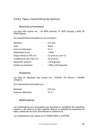 Universidad de Atacama 99
4.6.5.2. Tipos y características de reactivos
Reactivos extractantes
Los tipos más usados son : LIX 984N (Henkel), PT 5050 (Acorga) y MOC 45
(Allied Signal).
Sus características principales son (en promedio) :
Densidad : 0.91 g/cc
Color : ámbar
Punto de inflamación : 70 °C
Selectividad Cu/Fe : > 2000
Carga máxima (a 10% v/v) : 5.2 g/l de Cu a pH =2
Transferencia neta (10% v/v) : 3.0 g/l de Cu
Separación de fases : < 90 segundos
Cinética de extracción : > 95% en 60 segundos
Diluyentes
Los tipos de diluyentes más usados son : ESCAID 103 (Exxon) y OXIMIN
(Oxiquim).
Sus características principales son :
Densidad : 0.81 g/cc
Punto de inflamación : 79 °C
Modificadores
Los modificadores son compuestos que aumentan la solubilidad del extractante
orgánico y del metal en la fase orgánica. Mejoran la velocidad de separación de
fases y extracción de cobre, favoreciendo la coalescencia.
Los modificadores más usados son el TRIDECANOL y el ESTER.
 