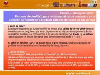 10CODELCO API M06DE03 “Proyecto Desarrollo Continuo de Túneles” w w w . cochilco .cl
Electro – Obtención (EW):
Proceso electrolítico para recuperar el cobre contenido en la
solución concentrada y producir cátodos de cobre de alta pureza
• ¿Cómo se hace?
La solución electrolítica de sulfato de cobre es llevada a las celdas de electro-obtención que
son estanques rectangulares, que tienen dispuestas en su interior y sumergidas en solución,
unas placas metálicas que corresponden a 60 pares de electrodos (un ánodo + y un cátodo
-) conectadas en un circuito por donde pasa corriente continua desde el (+) al (-).
•
El cobre en solución (Cu+2) es atraido hacia el polo negativo, pegándose partícula por
partícula en forma metálica sobre la superficie del cátodo de acero.
• ¿Qué se obtiene?
El proceso dura 7 días y se produce la “cosecha” de cátodos de cobre.
• Se llaman Cátodos porque se forman sobre la superficie de la placa de acero que actúa
de polo negativo o cátodo en la celda electrolítica
• Los cátodos de cobre son testeados por muestreo para comprobar su contenido de
cobre, que debe ser de 99,99%, y mínimas impurezas (menos de 0,01%, principalmente
azufre).
 