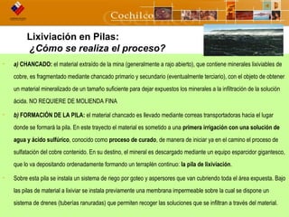 5CODELCO API M06DE03 “Proyecto Desarrollo Continuo de Túneles” w w w . cochilco .cl
Lixiviación en Pilas:
¿Cómo se realiza el proceso?
• a) CHANCADO: el material extraído de la mina (generalmente a rajo abierto), que contiene minerales lixiviables de
cobre, es fragmentado mediante chancado primario y secundario (eventualmente terciario), con el objeto de obtener
un material mineralizado de un tamaño suficiente para dejar expuestos los minerales a la infiltración de la solución
ácida. NO REQUIERE DE MOLIENDA FINA
• b) FORMACIÓN DE LA PILA: el material chancado es llevado mediante correas transportadoras hacia el lugar
donde se formará la pila. En este trayecto el material es sometido a una primera irrigación con una solución de
agua y ácido sulfúrico, conocido como proceso de curado, de manera de iniciar ya en el camino el proceso de
sulfatación del cobre contenido. En su destino, el mineral es descargado mediante un equipo esparcidor gigantesco,
que lo va depositando ordenadamente formando un terraplén continuo: la pila de lixiviación.
• Sobre esta pila se instala un sistema de riego por goteo y aspersores que van cubriendo toda el área expuesta. Bajo
las pilas de material a lixiviar se instala previamente una membrana impermeable sobre la cual se dispone un
sistema de drenes (tuberías ranuradas) que permiten recoger las soluciones que se infiltran a través del material.
 