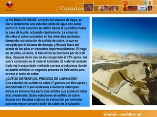 6CODELCO API M06DE03 “Proyecto Desarrollo Continuo de Túneles” w w w . cochilco .cl
• c) SISTEMA DE RIEGO: a través del sistema de riego, se
vierte lentamente una solución ácida de agua con ácido
sulfúrico. Esta solución se infiltra desde la superficie hasta
la base de la pila, actuando rápidamente. La solución
disuelve el cobre contenido en los minerales oxidados,
formando una solución de sulfato de cobre, la que es
recogida por el sistema de drenaje, y llevada fuera del
sector de las pilas en canaletas impermeabilizadas. El riego
de las pilas, es decir, la lixiviación se mantiene por 45 a 60
días, después de lo cual se ha recuperado el 75% aprox. del
cobre contenido en el mineral lixiviable. El material restante
(ripio) es transportado mediante correas a botaderos donde
se podría reiniciar un segundo proceso de lixiviación para
extraer el resto de cobre.
• ¿QUÉ SE OBTIENE DEL PROCESO DE LIXIVIACIÓN?
Una solución de sulfato de cobre (7 gramos por litro aprox.)
denominada PLS que es llevada a diversos estanques
donde se eliminan las partículas sólidas que pudieran haber
sido arrastradas. Estas soluciones de sulfato de cobre
limpias son llevadas a planta de extracción por solvente,
para una mayor concentración de cobre en la solución.
 
