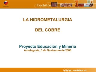 1CODELCO API M06DE03 “Proyecto Desarrollo Continuo de Túneles” w w w . cochilco .cl
LA HIDROMETALURGIA
DEL COBRE
Proyecto Educación y Minería
Antofagasta, 3 de Noviembre de 2006
 