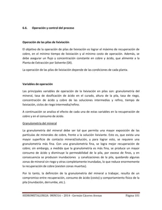 HIDROMETALURGIA IMIN316 – 2014 - Germán Cáceres Arenas Página 101
6.6. Operación y control del proceso
Operación de las pilas de lixiviación
El objetivo de la operación de pilas de lixiviación es lograr el máximo de recuperación de
cobre, en el mínimo tiempo de lixiviación y al mínimo costo de operación. Además, se
debe asegurar un flujo y concentración constante en cobre y ácido, que alimente a la
Planta de Extracción por Solvente (SX).
La operación de las pilas de lixiviación depende de las condiciones de cada planta.
Variables de operación
Las principales variables de operación de la lixiviación en pilas son: granulometría del
mineral, tasa de dosificación de ácido en el curado, altura de la pila, tasa de riego,
concentración de ácido y cobre de las soluciones intermedias y refino, tiempo de
lixiviación, ciclos de riego intermedia/refino.
A continuación se analiza el efecto de cada una de estas variables en la recuperación de
cobre y en el consumo de ácido.
Granulometría del mineral
La granulometría del mineral debe ser tal que permita una mayor exposición de las
partículas de minerales de cobre, frente a la solución lixiviante. Esto es, que exista una
mayor superficie de contacto mineral/solución, y para lograr esto, se requiere una
granulometría más fina. Con una granulometría fina, se logra mejor recuperación de
cobre; sin embargo, a medida que la granulometría es más fina, se produce un mayor
consumo de ácido y disminuye la permeabilidad de la pila, por exceso de finos, y en
consecuencia se producen inundaciones y canalizaciones de la pila, quedando algunas
zonas de mineral sin riego y otras completamente inundadas, lo que reduce enormemente
la recuperación de cobre (existen zonas muertas).
Por lo tanto, la definición de la granulometría del mineral a trabajar, resulta de un
compromiso entre recuperación, consumo de ácido (costo) y comportamiento físico de la
pila (inundación, derrumbe, etc.).
 