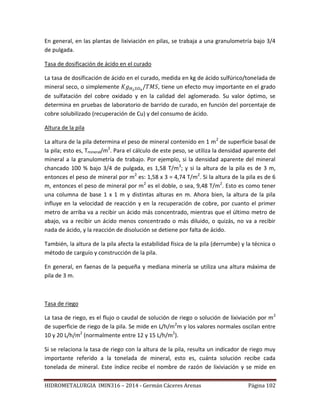 HIDROMETALURGIA IMIN316 – 2014 - Germán Cáceres Arenas Página 102
En general, en las plantas de lixiviación en pilas, se trabaja a una granulometría bajo 3/4
de pulgada.
Tasa de dosificación de ácido en el curado
La tasa de dosificación de ácido en el curado, medida en kg de ácido sulfúrico/tonelada de
mineral seco, o simplemente , tiene un efecto muy importante en el grado
de sulfatación del cobre oxidado y en la calidad del aglomerado. Su valor óptimo, se
determina en pruebas de laboratorio de barrido de curado, en función del porcentaje de
cobre solubilizado (recuperación de Cu) y del consumo de ácido.
Altura de la pila
La altura de la pila determina el peso de mineral contenido en 1 m2
de superficie basal de
la pila; esto es, Tmineral/m2
. Para el cálculo de este peso, se utiliza la densidad aparente del
mineral a la granulometría de trabajo. Por ejemplo, si la densidad aparente del mineral
chancado 100 % bajo 3/4 de pulgada, es 1,58 T/m3
; y si la altura de la pila es de 3 m,
entonces el peso de mineral por m2
es: 1,58 x 3 = 4,74 T/m2
. Si la altura de la pila es de 6
m, entonces el peso de mineral por m2
es el doble, o sea, 9,48 T/m2
. Esto es como tener
una columna de base 1 x 1 m y distintas alturas en m. Ahora bien, la altura de la pila
influye en la velocidad de reacción y en la recuperación de cobre, por cuanto el primer
metro de arriba va a recibir un ácido más concentrado, mientras que el último metro de
abajo, va a recibir un ácido menos concentrado o más diluido, o quizás, no va a recibir
nada de ácido, y la reacción de disolución se detiene por falta de ácido.
También, la altura de la pila afecta la estabilidad física de la pila (derrumbe) y la técnica o
método de carguío y construcción de la pila.
En general, en faenas de la pequeña y mediana minería se utiliza una altura máxima de
pila de 3 m.
Tasa de riego
La tasa de riego, es el flujo o caudal de solución de riego o solución de lixiviación por m2
de superficie de riego de la pila. Se mide en L/h/m2
m y los valores normales oscilan entre
10 y 20 L/h/m2
(normalmente entre 12 y 15 L/h/m2
).
Si se relaciona la tasa de riego con la altura de la pila, resulta un indicador de riego muy
importante referido a la tonelada de mineral, esto es, cuánta solución recibe cada
tonelada de mineral. Este índice recibe el nombre de razón de lixiviación y se mide en
 
